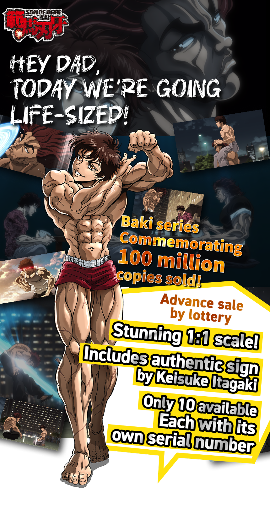 Baki series Commemorating 100 million copies sold! Advance sale
by lottery Includes authentic sign by Keisuke Itagaki Stunning 1:1 scale! Only 10 available Each with its own serial number